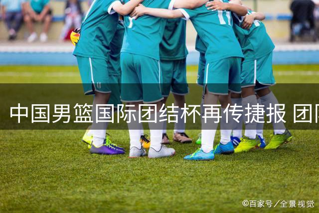 中国男篮国际团结杯再传捷报 团队合力力克喀麦隆展现新气象