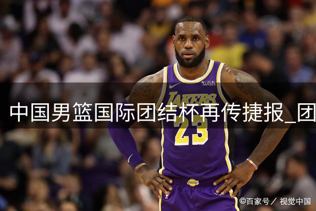 中国男篮国际团结杯再传捷报 团队合力力克喀麦隆展现新气象