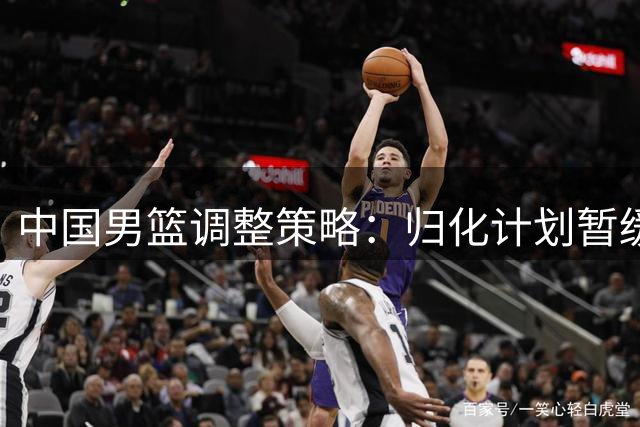 中国男篮调整策略：归化计划暂缓，本土人才培养成重点