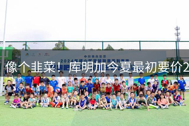 像个韭菜！库明加今夏最初要价2500万 最后签了2年1300万
