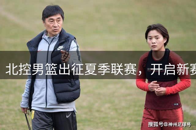 北控男篮出征夏季联赛，开启新赛季热身征程