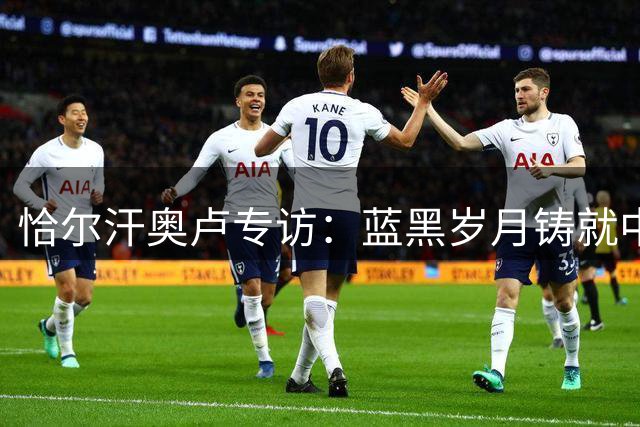 恰尔汗奥卢专访：蓝黑岁月铸就中场大师 欧冠梦想永不褪色
