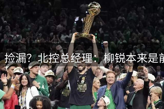 捡漏？北控总经理：柳锐本来是前三顺位 第8顺位选他不是计划内