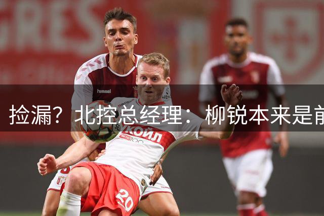 捡漏？北控总经理：柳锐本来是前三顺位 第8顺位选他不是计划内