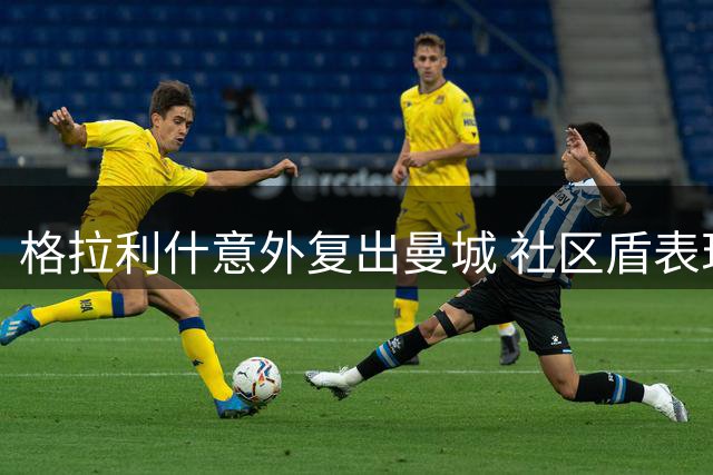 格拉利什意外复出曼城 社区盾表现引未来猜想