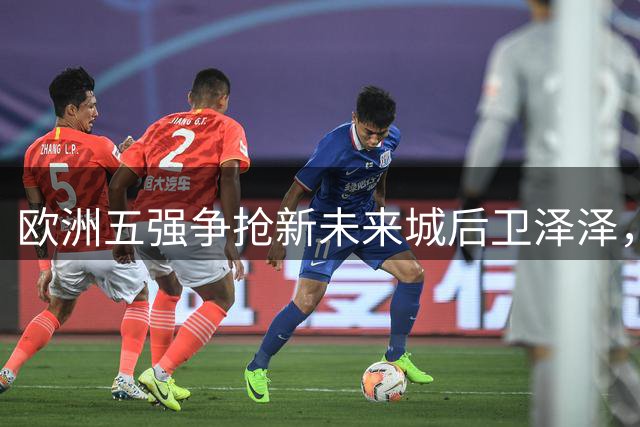欧洲五强争抢新未来城后卫泽泽，夏窗转会战即将打响