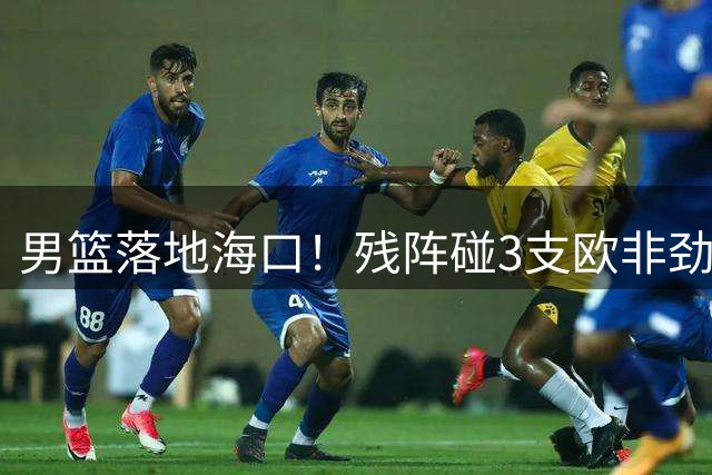 男篮落地海口！残阵碰3支欧非劲旅，3天3场硬战，郭士强解2大难题