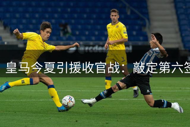 皇马今夏引援收官战：敲定第六签后转向阵容瘦身计划