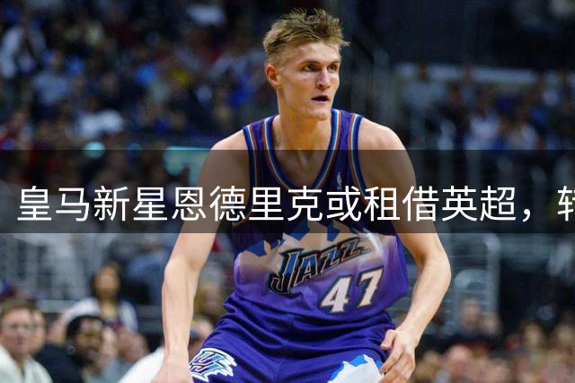 皇马新星恩德里克或租借英超，转会市场再起波澜