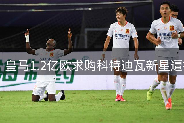 皇马1.2亿欧求购科特迪瓦新星遭拒 德媒与罗马诺上演信息大战