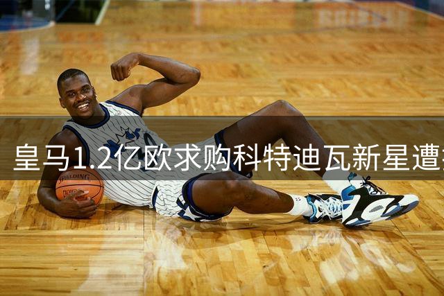 皇马1.2亿欧求购科特迪瓦新星遭拒 德媒与罗马诺上演信息大战