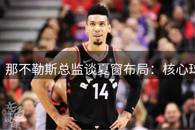 那不勒斯总监谈夏窗布局：核心球员留队成定局 卢卡库归队后将评估去向