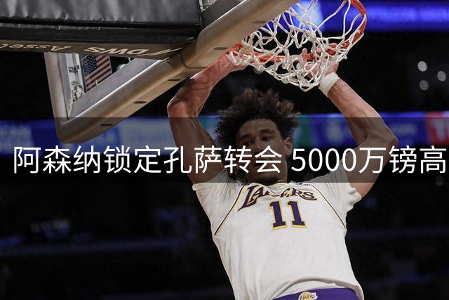 阿森纳锁定孔萨转会 5000万镑高价签约即将完成