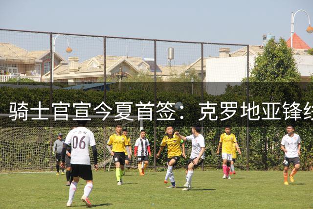 骑士官宣今夏首签：克罗地亚锋线海佐尼亚加盟 签约细节曝光