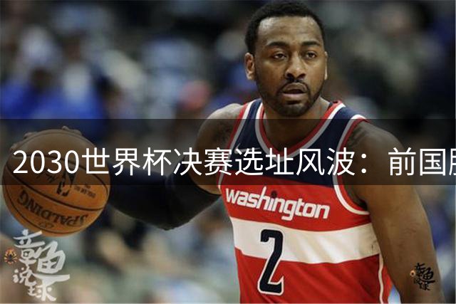 2030世界杯决赛选址风波：前国脚炮轰FIFA权斗乱象