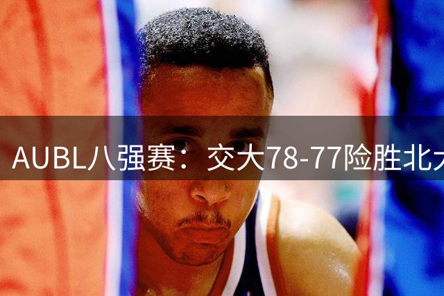 AUBL八强赛：交大78-77险胜北大 陈天灿21罚19中率队晋级四强